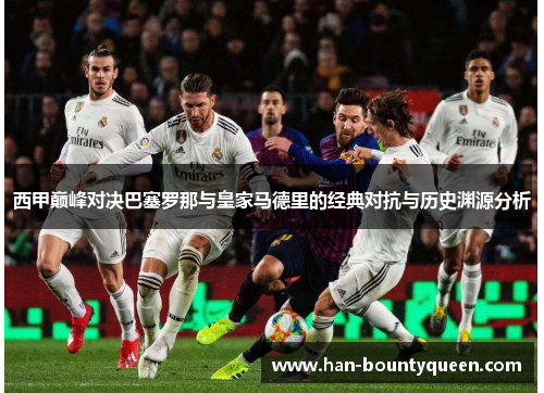 西甲巅峰对决巴塞罗那与皇家马德里的经典对抗与历史渊源分析