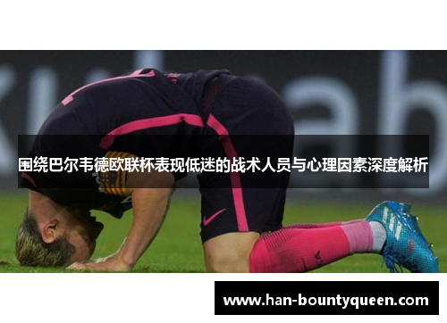 围绕巴尔韦德欧联杯表现低迷的战术人员与心理因素深度解析