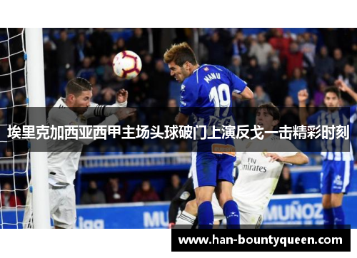 埃里克加西亚西甲主场头球破门上演反戈一击精彩时刻