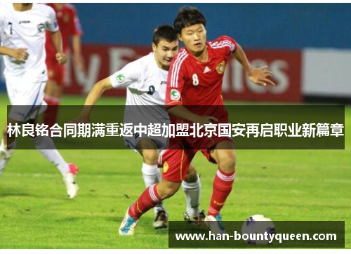 林良铭合同期满重返中超加盟北京国安再启职业新篇章